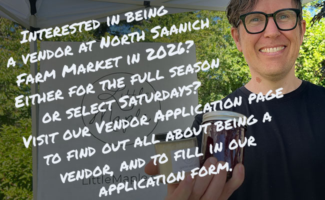 Vendor promo reading: Interested in being a vendor at North Saanich Farm Market in 2026? Either for the full season or select Saturdays? Visit our Vendor Application page to find out all about being a vendor, and to fill in our application form.